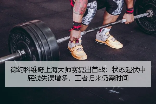 德约科维奇上海大师赛复出首战：状态起伏中底线失误增多，王者归来仍需时间