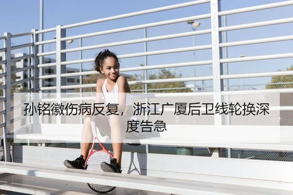 孙铭徽伤病反复，浙江广厦后卫线轮换深度告急