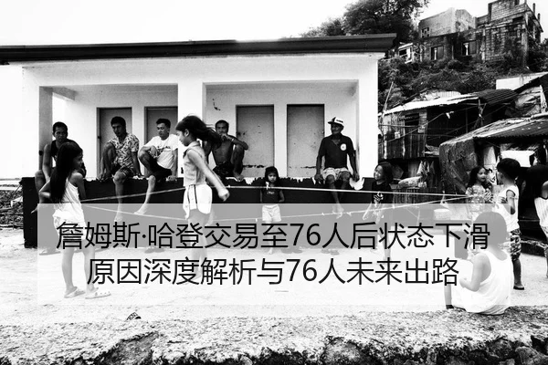 詹姆斯·哈登交易至76人后状态下滑原因深度解析与76人未来出路